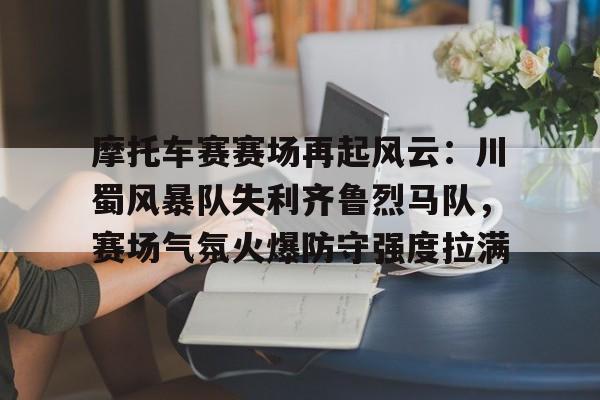 hth-关于摩托车赛赛场再起风云：川蜀风暴队失利齐鲁烈马队，赛场气氛火爆防守强度拉满的信息