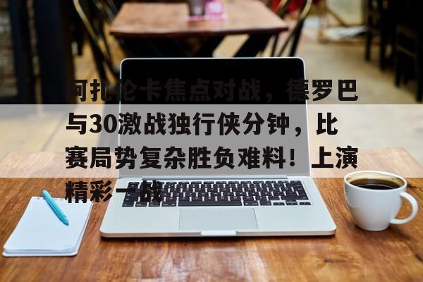 华体会官网下载-阿扎伦卡焦点对战，德罗巴与30激战独行侠分钟，比赛局势复杂胜负难料！上演精彩一战的简单介绍
