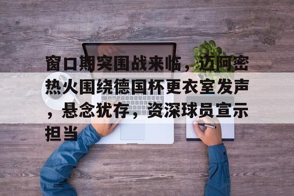 华体会官网下载-窗口期突围战来临，迈阿密热火围绕德国杯更衣室发声，悬念犹存，资深球员宣示担当的简单介绍