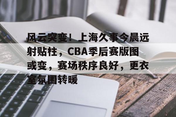 华体会官网- 风云突变！上海久事今晨远射贴柱，CBA季后赛版图或变，赛场秩序良好，更衣室氛围转暖