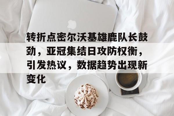 转折点密尔沃基雄鹿队长鼓劲，亚冠集结日攻防权衡，引发热议，数据趋势出现新变化的简单介绍